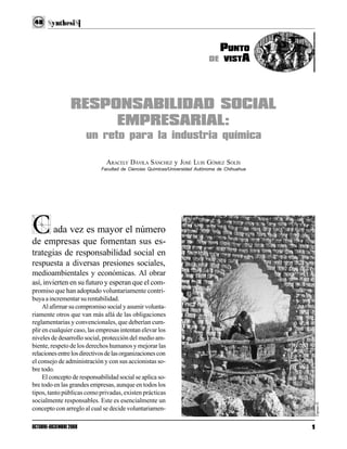 1OCTUBRE-DICIEMBRE2008
48
ada vez es mayor el número
de empresas que fomentan sus es-
trategias de responsabilidad social en
respuesta a diversas presiones sociales,
medioambientales y económicas. Al obrar
así, invierten en su futuro y esperan que el com-
promiso que han adoptado voluntariamente contri-
buyaaincrementarsurentabilidad.
Al afirmar su compromiso social y asumir volunta-
riamente otros que van más allá de las obligaciones
reglamentarias y convencionales, que deberían cum-
plir en cualquier caso, las empresas intentan elevar los
niveles de desarrollo social, protección del medio am-
biente, respeto de los derechos humanos y mejorar las
relacionesentrelosdirectivosdelasorganizacionescon
el consejo de administración y con sus accionistas so-
bre todo.
El concepto de responsabilidad social se aplica so-
bre todo en las grandes empresas, aunque en todos los
tipos, tanto públicas como privadas, existen prácticas
socialmente responsables. Este es esencialmente un
concepto con arreglo al cual se decide voluntariamen-
C
RESPONSABILIDAD SOCIAL
EMPRESARIAL:
un reto para la industria química
ARACELY DÁVILA SÁNCHEZ y JOSÉ LUIS GÓMEZ SOLÍS
Facultad de Ciencias Químicas/Universidad Autónoma de Chihuahua
PUNTO
DE VISTA
TapiasII.
 