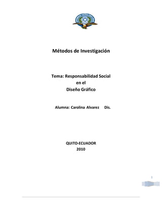 1
Métodos de Investigación
Tema: Responsabilidad Social
en el
Diseño Gráfico
Alumna: Carolina Alvarez Dis.
QUITO-ECUADOR
2010
 