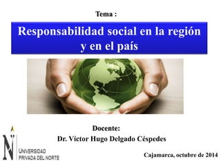 Responsabilidad social en la región 
Cajamarca, octubre de 2014 
Tema : 
y en el país 
Docente: 
Dr. Víctor Hugo Delgado Céspedes 
 