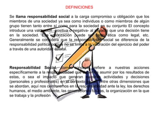 DEFINICIONES
Se llama responsabilidad social a la carga compromiso u obligación que los
miembros de una sociedad ya sea como individuos o como miembros de algún
grupo tienen tanto entre sí como para la sociedad en su conjunto El concepto
introduce una valoración -positiva o negativa- al impacto que una decisión tiene
en la sociedad. Esa valorización puede ser tanto ética como legal, etc.
Generalmente se considera que la responsabilidad social se diferencia de la
responsabilidad política porque no se limita a la valoración del ejercicio del poder
a través de una autoridad estatal.
Responsabilidad Social, como concepto refiere a nuestras acciones
específicamente a la responsabilidad que debemos asumir por los resultados de
estas, o sea el impacto que generan nuestras actividades y decisiones
(personales y profesionales) en el contexto social. Entre otras dimensiones que
se abordan, aquí nos centraremos en la responsabilidad ante la ley, los derechos
humanos, el medio ambiente, las generaciones futuras, la organización en la que
se trabaja y la profesión
 