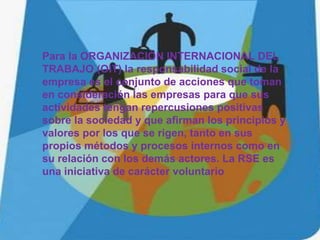 Para la ORGANIZACIÓN INTERNACIONAL DEL
TRABAJO (OIT) la responsabilidad social de la
empresa es el conjunto de acciones que toman
en consideración las empresas para que sus
actividades tengan repercusiones positivas
sobre la sociedad y que afirman los principios y
valores por los que se rigen, tanto en sus
propios métodos y procesos internos como en
su relación con los demás actores. La RSE es
una iniciativa de carácter voluntario
 