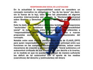 RESDPONSABILIDAD SOCIAL EN LA ACTUALIDAD
En la actualidad la responsabilidad social se considera un
concepto normativo no obligatorio o “ley de los tacos” (es decir,
sin la fuerza de la ley), tales como los plasmados en algunos
acuerdos internacionales por ejemplo, la “Declaración universal
sobre Bioética y Derechos Humanos” adoptada por la UNESCO
etc.
Esto ha dado origen no solo a diferentes tentativas o percepciones
“sectoriales” de establecer mecanismos de ‘responsabilidad
social” -la más notable entre las cuales son las referentes a
“responsabilidad social empresarial” (RSE)- sino a nuevas
propuestas acerca de la implicaciones institucionales del
concepto.
Notable entre esas nuevas percepciones es la de CLAUS OFFE
para quien responsabilidad social tiene, como principal entre sus
funciones en las complejas sociedades modernas, actuar como
mecanismo de creación y promoción de una “moral autónoma y el
autocontrol civilizado de sus miembros [o, por decirlo a la inversa,
en la medida en que no puedan compensar de manera suficiente
los déficit de tal autocontrol con el aporte de los medios
(coercitivos) del derecho y (estimulantes) del dinero
 