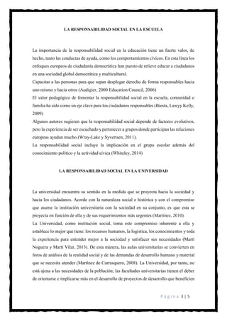 P á g i n a 3 | 5
LA RESPONSABILIDAD SOCIAL EN LA ESCUELA
La importancia de la responsabilidad social en la educación tiene un fuerte valor, de
hecho, tanto las conductas de ayuda, como los comportamientos cívicos. En esta línea los
enfoques europeos de ciudadanía democrática han puesto de relieve educar a ciudadanos
en una sociedad global democrática y multicultural.
Capacitar a las personas para que sepan desplegar derecho de forma responsables hacia
uno mismo y hacia otros (Audigier, 2000 Education Council, 2006)
El valor pedagógico de fomentar la responsabilidad social en la escuela, comunidad o
familia ha sido como un eje clave para los ciudadanos responsables (Biesta, Lawyy Kelly,
2009)
Algunos autores sugieren que la responsabilidad social depende de factores evolutivos,
pero la experiencia de ser escuchado y pertenecer a grupos donde participan las relaciones
europeas ayudan mucho (Wray-Lake y Syvertsen, 2011).
La responsabilidad social incluye la implicación en el grupo escolar además del
conocimiento político y la actividad cívica (Whiteley, 2014)
LA RESPONSABILIDAD SOCIAL EN LA UNIVERSIDAD
La universidad encuentra su sentido en la medida que se proyecta hacia la sociedad y
hacia los ciudadanos. Acorde con la naturaleza social e histórica y con el compromiso
que asume la institución universitaria con la sociedad en su conjunto, es que esta se
proyecta en función de ella y de sus requerimientos más urgentes (Martinez, 2010).
La Universidad, como institución social, toma este compromiso inherente a ella y
establece lo mejor que tiene: los recursos humanos, la logística, los conocimientos y toda
la experiencia para entender mejor a la sociedad y satisfacer sus necesidades (Martí
Noguera y Martí Vilar, 2013). De esta manera, las aulas universitarias se convierten en
foros de análisis de la realidad social y de las demandas de desarrollo humano y material
que se necesita atender (Martínez de Carrasquero, 2008). La Universidad, por tanto, no
está ajena a las necesidades de la población; las facultades universitarias tienen el deber
de orientarse e implicarse más en el desarrollo de proyectos de desarrollo que beneficien
 