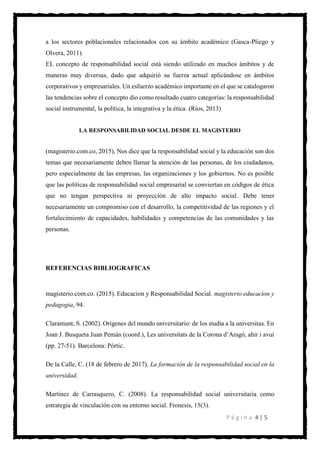 P á g i n a 4 | 5
a los sectores poblacionales relacionados con su ámbito académico (Gasca-Pliego y
Olvera, 2011).
EL concepto de responsabilidad social está siendo utilizado en muchos ámbitos y de
maneras muy diversas, dado que adquirió su fuerza actual aplicándose en ámbitos
corporativos y empresariales. Un esfuerzo académico importante en el que se catalogaron
las tendencias sobre el concepto dio como resultado cuatro categorías: la responsabilidad
social instrumental, la política, la integrativa y la ética. (Ríos, 2013)
LA RESPONSABILIDAD SOCIAL DESDE EL MAGISTERIO
(magisterio.com.co, 2015), Nos dice que la responsabilidad social y la educación son dos
temas que necesariamente deben llamar la atención de las personas, de los ciudadanos,
pero especialmente de las empresas, las organizaciones y los gobiernos. No es posible
que las políticas de responsabilidad social empresarial se conviertan en códigos de ética
que no tengan perspectiva ni proyección de alto impacto social. Debe tener
necesariamente un compromiso con el desarrollo, la competitividad de las regiones y el
fortalecimiento de capacidades, habilidades y competencias de las comunidades y las
personas.
REFERENCIAS BIBLIOGRAFICAS
magisterio.com.co. (2015). Educacion y Responsabilidad Social. magisterio educacion y
pedagogia, 94.
Claramunt, S. (2002). Orígenes del mundo universitario: de los studia a la universitas. En
Joan J. Busqueta Juan Pemán (coord.), Les universitats de la Corona d’Aragó, ahir i avui
(pp. 27-51). Barcelona: Pòrtic.
De la Calle, C. (18 de febrero de 2017). La formación de la responsabilidad social en la
universidad.
Martínez de Carrasquero, C. (2008). La responsabilidad social universitaria como
estrategia de vinculación con su entorno social. Fronesis, 15(3).
 