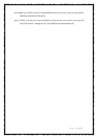 P á g i n a 5 | 5
cava collado, m. a. (2016). tareas de responsabilidad social en la escuela y agresion entre iguales.
barcelona: ministerio de educacion .
yusty, f. (2016). el sentido de la responsabilidad social del maestro universitario como sujeto del
desarrollo humano. santiago de cali: universidad de san buenaventura-cali.
 