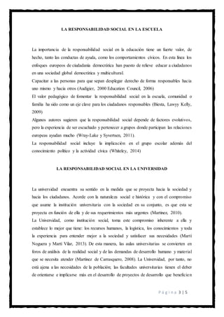 P á g i n a 3 | 5
LA RESPONSABILIDAD SOCIAL EN LA ESCUELA
La importancia de la responsabilidad social en la educación tiene un fuerte valor, de
hecho, tanto las conductas de ayuda, como los comportamientos cívicos. En esta línea los
enfoques europeos de ciudadanía democrática han puesto de relieve educar a ciudadanos
en una sociedad global democrática y multicultural.
Capacitar a las personas para que sepan desplegar derecho de forma responsables hacia
uno mismo y hacia otros (Audigier, 2000 Education Council, 2006)
El valor pedagógico de fomentar la responsabilidad social en la escuela, comunidad o
familia ha sido como un eje clave para los ciudadanos responsables (Biesta, Lawyy Kelly,
2009)
Algunos autores sugieren que la responsabilidad social depende de factores evolutivos,
pero la experiencia de ser escuchado y pertenecer a grupos donde participan las relaciones
europeas ayudan mucho (Wray-Lake y Syvertsen, 2011).
La responsabilidad social incluye la implicación en el grupo escolar además del
conocimiento político y la actividad cívica (Whiteley, 2014)
LA RESPONSABILIDAD SOCIAL EN LA UNIVERSIDAD
La universidad encuentra su sentido en la medida que se proyecta hacia la sociedad y
hacia los ciudadanos. Acorde con la naturaleza social e histórica y con el compromiso
que asume la institución universitaria con la sociedad en su conjunto, es que esta se
proyecta en función de ella y de sus requerimientos más urgentes (Martinez, 2010).
La Universidad, como institución social, toma este compromiso inherente a ella y
establece lo mejor que tiene: los recursos humanos, la logística, los conocimientos y toda
la experiencia para entender mejor a la sociedad y satisfacer sus necesidades (Martí
Noguera y Martí Vilar, 2013). De esta manera, las aulas universitarias se convierten en
foros de análisis de la realidad social y de las demandas de desarrollo humano y material
que se necesita atender (Martínez de Carrasquero, 2008). La Universidad, por tanto, no
está ajena a las necesidades de la población; las facultades universitarias tienen el deber
de orientarse e implicarse más en el desarrollo de proyectos de desarrollo que beneficien
 