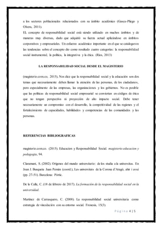 P á g i n a 4 | 5
a los sectores poblacionales relacionados con su ámbito académico (Gasca-Pliego y
Olvera, 2011).
EL concepto de responsabilidad social está siendo utilizado en muchos ámbitos y de
maneras muy diversas, dado que adquirió su fuerza actual aplicándose en ámbitos
corporativos y empresariales. Un esfuerzo académico importante en el que se catalogaron
las tendencias sobre el concepto dio como resultado cuatro categorías: la responsabilidad
social instrumental, la política, la integrativa y la ética. (Ríos, 2013)
LA RESPONSABILIDAD SOCIAL DESDE EL MAGISTERIO
(magisterio.com.co, 2015), Nos dice que la responsabilidad social y la educación son dos
temas que necesariamente deben llamar la atención de las personas, de los ciudadanos,
pero especialmente de las empresas, las organizaciones y los gobiernos. No es posible
que las políticas de responsabilidad social empresarial se conviertan en códigos de ética
que no tengan perspectiva ni proyección de alto impacto social. Debe tener
necesariamente un compromiso con el desarrollo, la competitividad de las regiones y el
fortalecimiento de capacidades, habilidades y competencias de las comunidades y las
personas.
REFERENCIAS BIBLIOGRAFICAS
magisterio.com.co. (2015). Educacion y Responsabilidad Social. magisterio educacion y
pedagogia, 94.
Claramunt, S. (2002). Orígenes del mundo universitario: de los studia a la universitas. En
Joan J. Busqueta Juan Pemán (coord.), Les universitats de la Corona d’Aragó, ahir i avui
(pp. 27-51). Barcelona: Pòrtic.
De la Calle, C. (18 de febrero de 2017). La formación de la responsabilidad social en la
universidad.
Martínez de Carrasquero, C. (2008). La responsabilidad social universitaria como
estrategia de vinculación con su entorno social. Fronesis, 15(3).
 
