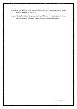 P á g i n a 5 | 5
cava collado, m. a.(2016). tareasde responsabilidadsocialen la escuelay agresionentreiguales.
barcelona: ministerio de educacion .
yusty, f. (2016). el sentido de la responsabilidad social del maestro universitario como sujeto del
desarrollo humano. santiago de cali: universidad de san buenaventura-cali.
 