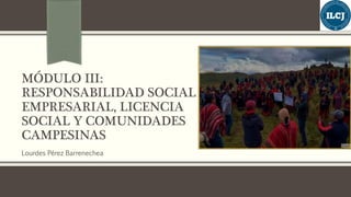 MÓDULO III:
RESPONSABILIDAD SOCIAL
EMPRESARIAL, LICENCIA
SOCIAL Y COMUNIDADES
CAMPESINAS
Lourdes Pérez Barrenechea
 