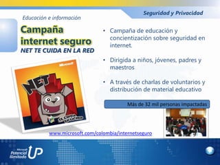 Seguridad y Privacidad
Educación e información

Campaña                        • Campaña de educación y
                                 concientización sobre seguridad en
internet seguro                  internet.
NET TE CUIDA EN LA RED
                               • Dirigida a niños, jóvenes, padres y
                                 maestros

                               • A través de charlas de voluntarios y
                                 distribución de material educativo

                                         Más de 32 mil personas impactadas




          www.microsoft.com/colombia/internetseguro
 