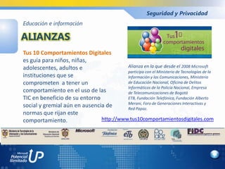 Seguridad y Privacidad
Educación e información

ALIANZAS
Tus 10 Comportamientos Digitales
es guía para niños, niñas,
adolescentes, adultos e                  Alianza en la que desde el 2008 Microsoft
                                         participa con el Ministerio de Tecnologías de la
instituciones que se                     Información y las Comunicaciones, Ministerio
comprometen a tener un                   de Educación Nacional, Oficina de Delitos
                                         Informáticos de la Policía Nacional, Empresa
comportamiento en el uso de las          de Telecomunicaciones de Bogotá
TIC en beneficio de su entorno           ETB, Fundación Telefónica, Fundación Alberto
                                         Merani, Foro de Generaciones Interactivas y
social y gremial aún en ausencia de      Red Papaz.
normas que rijan este
comportamiento.                http://www.tus10comportamientosdigitales.com
 