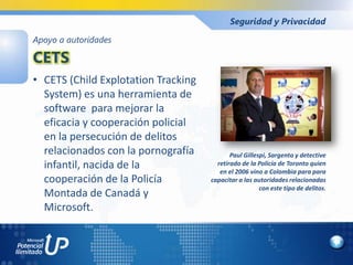 Seguridad y Privacidad

Apoyo a autoridades

CETS
• CETS (Child Explotation Tracking
  System) es una herramienta de
  software para mejorar la
  eficacia y cooperación policial
  en la persecución de delitos
  relacionados con la pornografía           Paul Gillespi, Sargento y detective
  infantil, nacida de la               retirado de la Policía de Toronto quien
                                        en el 2006 vino a Colombia para para
  cooperación de la Policía          capacitar a las autoridades relacionadas
                                                       con este tipo de delitos.
  Montada de Canadá y
  Microsoft.
 