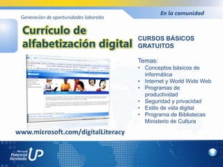 En la comunidad
 Generación de oportunidades laborales


  Currículo de
  alfabetización digital
                                         CURSOS BÁSICOS
                                         GRATUITOS

                                         Temas:
                                         • Conceptos básicos de
                                           informática
                                         • Internet y World Wide Web
                                         • Programas de
                                           productividad
                                         • Seguridad y privacidad
                                         • Estilo de vida digital
                                         • Programa de Bibliotecas
                                           Ministerio de Cultura

www.microsoft.com/digitalLiteracy
 