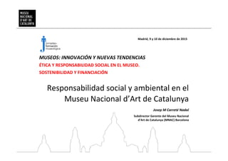 Responsabilidad social y ambiental en el
Museu Nacional d’Art de Catalunya
Madrid, 9 y 10 de diciembre de 2015
Josep M Carreté Nadal
Subdirector Gerente del Museu Nacional
d’Art de Catalunya (MNAC) Barcelona
MUSEOS: INNOVACIÓN Y NUEVAS TENDENCIAS
ÉTICA Y RESPONSABILIDAD SOCIAL EN EL MUSEO.
SOSTENIBILIDAD Y FINANCIACIÓN
 