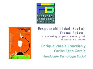 Responsabilidad Social Tecnológica: la tecnología para todos y al alcance de todos Enrique Varela Couceiro y Carlos Egea García Fundación Tecnología Social 