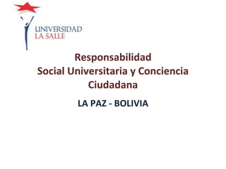 Responsabilidad Social Universitaria y Conciencia Ciudadana LA PAZ - BOLIVIA 