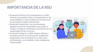 IMPORTANCIA DE LA RSU
Promueve la Ética y la Transparencia: La RSU
fomenta una gestión ética y transparente en las
universidades, lo que fortalece la confianza de
la sociedad en estas instituciones
Desarrollo Sostenible: Las universidades
adoptan prácticas sostenibles que ayudan a
mitigar el impacto ambiental y promueven el uso
responsable de los recursos
Formación Integral: La RSU integra valores y
principios éticos en la formación académica,
preparando a los estudiantes no solo como
profesionales, sino también como ciudadanos
responsables
 
