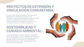 PROYECTOS DE EXTENSIÓN Y
VINCULACIÓN COMUNITARIA:
La universidad realiza actividades y programas que
benefician a la comunidad de Huacho y sus
alrededores, tales como campañas de salud, educación,
proyectos de desarrollo sostenible, etc. Estos
proyectos permiten una interacción directa con la
comunidad y buscan contribuir a su progreso.
SOSTENIBILIDAD Y
CUIDADO AMBIENTAL:
La universidad debe promover prácticas sostenibles
dentro de su campus, como la reducción de residuos, el
uso responsable de recursos y la educación ambiental.
Además, puede fomentar entre sus estudiantes y
personal la importancia de la sostenibilidad en sus
carreras y en su vida diaria.
 