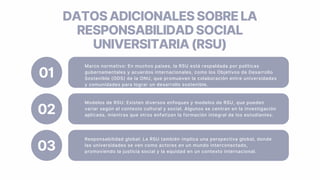 Marco normativo: En muchos países, la RSU está respaldada por políticas
gubernamentales y acuerdos internacionales, como los Objetivos de Desarrollo
Sostenible (ODS) de la ONU, que promueven la colaboración entre universidades
y comunidades para lograr un desarrollo sostenible.
01
Modelos de RSU: Existen diversos enfoques y modelos de RSU, que pueden
variar según el contexto cultural y social. Algunos se centran en la investigación
aplicada, mientras que otros enfatizan la formación integral de los estudiantes.
02
Responsabilidad global: La RSU también implica una perspectiva global, donde
las universidades se ven como actores en un mundo interconectado,
promoviendo la justicia social y la equidad en un contexto internacional.
03
DATOSADICIONALESSOBRELA
RESPONSABILIDADSOCIAL
UNIVERSITARIA(RSU)
 
