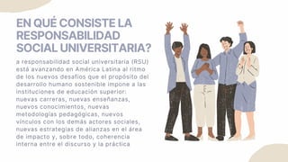 EN QUÉ CONSISTE LA
RESPONSABILIDAD
SOCIAL UNIVERSITARIA?
a responsabilidad social universitaria (RSU)
está avanzando en América Latina al ritmo
de los nuevos desafíos que el propósito del
desarrollo humano sostenible impone a las
instituciones de educación superior:
nuevas carreras, nuevas enseñanzas,
nuevos conocimientos, nuevas
metodologías pedagógicas, nuevos
vínculos con los demás actores sociales,
nuevas estrategias de alianzas en el área
de impacto y, sobre todo, coherencia
interna entre el discurso y la práctica
 