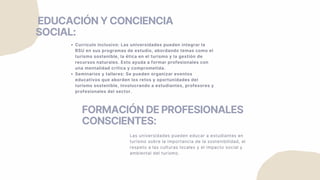 FORMACIÓN DE PROFESIONALES
CONSCIENTES:
Las universidades pueden educar a estudiantes en
turismo sobre la importancia de la sostenibilidad, el
respeto a las culturas locales y el impacto social y
ambiental del turismo.
EDUCACIÓN Y CONCIENCIA
SOCIAL:
Currículo inclusivo: Las universidades pueden integrar la
RSU en sus programas de estudio, abordando temas como el
turismo sostenible, la ética en el turismo y la gestión de
recursos naturales. Esto ayuda a formar profesionales con
una mentalidad crítica y comprometida.
Seminarios y talleres: Se pueden organizar eventos
educativos que aborden los retos y oportunidades del
turismo sostenible, involucrando a estudiantes, profesores y
profesionales del sector.
 