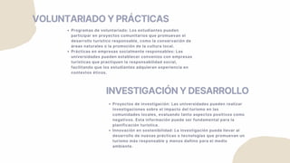 VOLUNTARIADO Y PRÁCTICAS
Programas de voluntariado: Los estudiantes pueden
participar en proyectos comunitarios que promuevan el
desarrollo turístico responsable, como la conservación de
áreas naturales o la promoción de la cultura local.
Prácticas en empresas socialmente responsables: Las
universidades pueden establecer convenios con empresas
turísticas que practiquen la responsabilidad social,
facilitando que los estudiantes adquieran experiencia en
contextos éticos.
INVESTIGACIÓN Y DESARROLLO
Proyectos de investigación: Las universidades pueden realizar
investigaciones sobre el impacto del turismo en las
comunidades locales, evaluando tanto aspectos positivos como
negativos. Esta información puede ser fundamental para la
planificación turística.
Innovación en sostenibilidad: La investigación puede llevar al
desarrollo de nuevas prácticas o tecnologías que promuevan un
turismo más responsable y menos dañino para el medio
ambiente.
 
