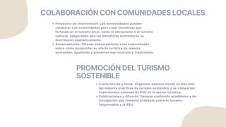 COLABORACIÓN CON COMUNIDADES LOCALES
Proyectos de intervención: Las universidades pueden
colaborar con comunidades para crear iniciativas que
fortalezcan el turismo local, como el ecoturismo o el turismo
cultural, asegurando que los beneficios económicos se
distribuyan equitativamente.
Asesoramiento: Ofrecer asesoramiento a las comunidades
sobre cómo desarrollar su oferta turística de manera
sostenible, ayudando a preservar sus recursos y tradiciones.
PROMOCIÓN DEL TURISMO
SOSTENIBLE
Conferencias y foros: Organizar eventos donde se discutan
las mejores prácticas de turismo sostenible y se compartan
experiencias exitosas de RSU en el sector turístico.
Publicaciones y difusión: Generar contenido académico y de
divulgación que fomente el debate sobre el turismo
responsable y la RSU.
 