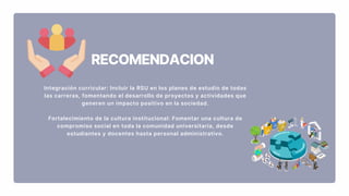 RECOMENDACION
Integración curricular: Incluir la RSU en los planes de estudio de todas
las carreras, fomentando el desarrollo de proyectos y actividades que
generen un impacto positivo en la sociedad.
Fortalecimiento de la cultura institucional: Fomentar una cultura de
compromiso social en toda la comunidad universitaria, desde
estudiantes y docentes hasta personal administrativo.
 