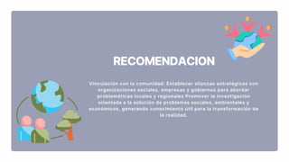 RECOMENDACION
Vinculación con la comunidad: Establecer alianzas estratégicas con
organizaciones sociales, empresas y gobiernos para abordar
problemáticas locales y regionales Promover la investigación
orientada a la solución de problemas sociales, ambientales y
económicos, generando conocimiento útil para la transformación de
la realidad.
 