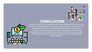 CONCLUCION
La RSU va más allá de la transmisión de conocimientos técnicos fomenta el
desarrollo de competencias ciudadanas, éticas y sociales, preparando a los
estudiantes para enfrentar los desafíos complejos del mundo real y
contribuir a la construcción de un futuro mejor también promueve la
adopción de prácticas sostenibles en todos los ámbitos de la universidad,
contribuyendo a la protección del medio ambiente y la mitigación del
cambio climático.
 