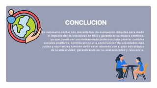 CONCLUCION
Es necesario contar con mecanismos de evaluación robustos para medir
el impacto de las iniciativas de RSU y garantizar su mejora continua.
ya que puede ser una herramienta poderosa para generar cambios
sociales positivos, contribuyendo a la construcción de sociedades más
justas y equitativas también debe estar alineada con el plan estratégico
de la universidad, garantizando así su sostenibilidad y relevancia.
 