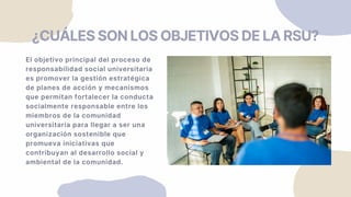 El objetivo principal del proceso de
responsabilidad social universitaria
es promover la gestión estratégica
de planes de acción y mecanismos
que permitan fortalecer la conducta
socialmente responsable entre los
miembros de la comunidad
universitaria para llegar a ser una
organización sostenible que
promueva iniciativas que
contribuyan al desarrollo social y
ambiental de la comunidad.
¿CUÁLES SON LOS OBJETIVOS DE LA RSU?
 