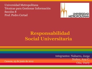 Universidad Metropolitana
Técnicas para Gestionar Información
Sección 8
Prof. Pedro Certad




                     Responsabilidad
                   Social Universitaria



Caracas, 25 de junio de 2012
 