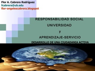 RESPONSABILIDAD SOCIAL  UNIVERSIDAD  y  APRENDIZAJE-SERVICIO  DESARROLLO DE UNA CIUDADANIA ACTIVA Flor A. Cabrera Rodríguez  [email_address] flor-angelescabrera.blogspot 