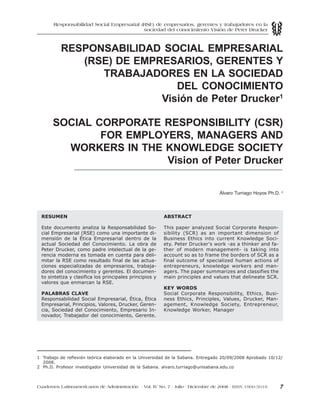 7Cuadernos Latinoamericanos de Administración - Vol. IV No. 7 - Julio - Diciembre de 2008 - ISSN 1900-5016
RESPONSABILIDAD SOCIAL EMPRESARIAL
(RSE) DE EMPRESARIOS, GERENTES Y
TRABAJADORES EN LA SOCIEDAD
DEL CONOCIMIENTO
Visión de Peter Drucker1
SOCIAL CORPORATE RESPONSIBILITY (CSR)
FOR EMPLOYERS, MANAGERS AND
WORKERS IN THE KNOWLEDGE SOCIETY
Vision of Peter Drucker
Álvaro Turriago Hoyos Ph.D. 2
RESUMEN
Este documento analiza la Responsabilidad So-
cial Empresarial (RSE) como una importante di-
mensión de la Ética Empresarial dentro de la
actual Sociedad del Conocimiento. La obra de
Peter Drucker, como padre intelectual de la ge-
rencia moderna es tomada en cuenta para deli-
mitar la RSE como resultado final de las actua-
ciones especializadas de empresarios, trabaja-
dores del conocimiento y gerentes. El documen-
to sintetiza y clasifica los principales principios y
valores que enmarcan la RSE.
PALABRAS CLAVE
Responsabilidad Social Empresarial, Ética, Ética
Empresarial, Principios, Valores, Drucker, Geren-
cia, Sociedad del Conocimiento, Empresario In-
novador, Trabajador del conocimiento, Gerente.
ABSTRACT
This paper analyzed Social Corporate Respon-
sibility (SCR) as an important dimension of
Business Ethics into current Knowledge Soci-
ety. Peter Drucker's work -as a thinker and fa-
ther of modern management- is taking into
account so as to frame the borders of SCR as a
final outcome of specialized human actions of
entrepreneurs, knowledge workers and man-
agers. The paper summarizes and classifies the
main principles and values that delineate SCR.
KEY WORDS
Social Corporate Responsibility, Ethics, Busi-
ness Ethics, Principles, Values, Drucker, Man-
agement, Knowledge Society, Entrepreneur,
Knowledge Worker, Manager
Responsabilidad Social Empresarial (RSE) de empresarios, gerentes y trabajadores en la
sociedad del conocimiento Visión de Peter Drucker
1 Trabajo de reflexión teórica elaborado en la Universidad de la Sabana. Entregado 20/09/2008 Aprobado 10/12/
2008.
2 Ph.D. Profesor investigador Universidad de la Sabana. alvaro.turriago@unisabana.edu.co
 