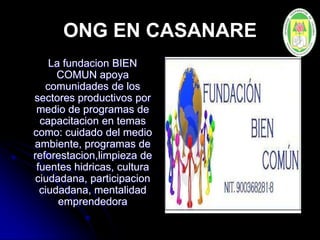 ONG EN CASANARE
La fundacion BIEN
COMUN apoya
comunidades de los
sectores productivos por
medio de programas de
capacitacion en temas
como: cuidado del medio
ambiente, programas de
reforestacion,limpieza de
fuentes hidricas, cultura
ciudadana, participacion
ciudadana, mentalidad
emprendedora
 