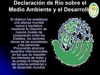 Declaración de Rio sobre el
Medio Ambiente y el Desarrollo
El objetivo fue establecer
una alianza mundial
nueva y equitativa
mediante la creación de
nuevos niveles de
cooperación entre los
Estados, los sectores
claves de las sociedades
y las personas,
Procurando alcanzar
acuerdos internacionales
en los que se respeten
los intereses de todos y
se proteja la integridad
del sistema ambiental y
de desarrollo mundial.
 