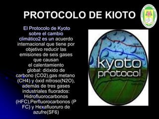 PROTOCOLO DE KIOTO
El Protocolo de Kyoto
sobre el cambio
climático2 es un acuerdo
internacional que tiene por
objetivo reducir las
emisiones de seis gases
que causan
el calentamiento
global: dióxido de
carbono (CO2),gas metano
(CH4) y óxid nitroso(N2O),
además de tres gases
industriales fluorados:
Hidrofluorocarbonos
(HFC),Perfluorocarbonos (P
FC) y Hexafluoruro de
azufre(SF6)
 