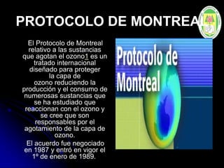 PROTOCOLO DE MONTREAL
El Protocolo de Montreal
relativo a las sustancias
que agotan el ozono1 es un
tratado internacional
diseñado para proteger
la capa de
ozono reduciendo la
producción y el consumo de
numerosas sustancias que
se ha estudiado que
reaccionan con el ozono y
se cree que son
responsables por el
agotamiento de la capa de
ozono.
El acuerdo fue negociado
en 1987 y entró en vigor el
1º de enero de 1989.
 