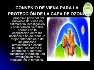 CONVENIO DE VIENA PARA LA
PROTECCIÓN DE LA CAPA DE OZONO
El propósito principal del
Convenio de Viena es
estimular la investigación
y observación científica,
además de la
cooperación entre las
naciones a fin de tener un
mejor entendimiento de
los procesos
atmosféricos a escala
mundial. Se acordó el
control de numerosas
sustancias y también una
investigación más
detallada en la temática.
 