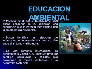  Proceso dinámico y participativo, que
busca despertar en la población una
conciencia que le permita identificarse con
la problemática Ambiental.
 Busca identificar las relaciones de
interacción e independencia que se dan
entre el entorno y el hombre.
 Es una corriente internacional de
pensamiento y acción. Su meta es procurar
cambios individuales y sociales que
provoquen la mejora ambiental y un
desarrollo sostenible.
 