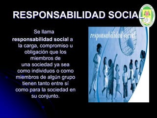 RESPONSABILIDAD SOCIAL
Se llama
responsabilidad social a
la carga, compromiso u
obligación que los
miembros de
una sociedad ya sea
como individuos o como
miembros de algún grupo
tienen tanto entre sí
como para la sociedad en
su conjunto.
 