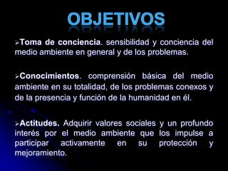 Toma de conciencia. sensibilidad y conciencia del
medio ambiente en general y de los problemas.
Conocimientos. comprensión básica del medio
ambiente en su totalidad, de los problemas conexos y
de la presencia y función de la humanidad en él.
Actitudes. Adquirir valores sociales y un profundo
interés por el medio ambiente que los impulse a
participar activamente en su protección y
mejoramiento.
 