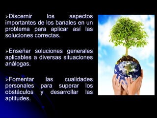 Discernir los aspectos
importantes de los banales en un
problema para aplicar así las
soluciones correctas.
Enseñar soluciones generales
aplicables a diversas situaciones
análogas.
Fomentar las cualidades
personales para superar los
obstáculos y desarrollar las
aptitudes.
 