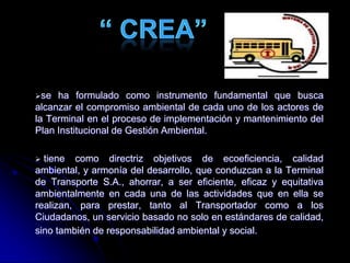 se ha formulado como instrumento fundamental que busca
alcanzar el compromiso ambiental de cada uno de los actores de
la Terminal en el proceso de implementación y mantenimiento del
Plan Institucional de Gestión Ambiental.
 tiene como directriz objetivos de ecoeficiencia, calidad
ambiental, y armonía del desarrollo, que conduzcan a la Terminal
de Transporte S.A., ahorrar, a ser eficiente, eficaz y equitativa
ambientalmente en cada una de las actividades que en ella se
realizan, para prestar, tanto al Transportador como a los
Ciudadanos, un servicio basado no solo en estándares de calidad,
sino también de responsabilidad ambiental y social.
 