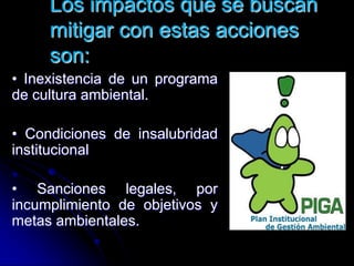 Los impactos que se buscan
mitigar con estas acciones
son:
• Inexistencia de un programa
de cultura ambiental.
• Condiciones de insalubridad
institucional
• Sanciones legales, por
incumplimiento de objetivos y
metas ambientales.
 