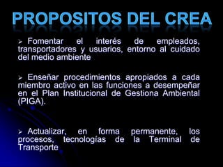  Fomentar el interés de empleados,
transportadores y usuarios, entorno al cuidado
del medio ambiente
 Enseñar procedimientos apropiados a cada
miembro activo en las funciones a desempeñar
en el Plan Institucional de Gestiona Ambiental
(PIGA).
 Actualizar, en forma permanente, los
procesos, tecnologías de la Terminal de
Transporte
 
