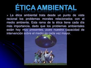  La ética ambiental trata desde un punto de vista
racional los problemas morales relacionados con el
medio ambiente. Esta rama de la ética tiene cada día
más importancia, dado que los problemas ambientales
están hoy muy presentes, pues nuestra capacidad de
intervención sobre el medio es cada vez mayor.
 