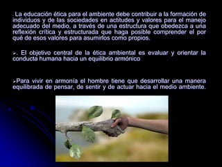  La educación ética para el ambiente debe contribuir a la formación de
individuos y de las sociedades en actitudes y valores para el manejo
adecuado del medio, a través de una estructura que obedezca a una
reflexión crítica y estructurada que haga posible comprender el por
qué de esos valores para asumirlos como propios.
. El objetivo central de la ética ambiental es evaluar y orientar la
conducta humana hacia un equilibrio armónico
Para vivir en armonía el hombre tiene que desarrollar una manera
equilibrada de pensar, de sentir y de actuar hacia el medio ambiente.
.
 