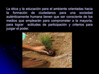La ética y la educación para el ambiente orientadas hacia
la formación de ciudadanos para una sociedad
auténticamente humana tienen que ser consciente de los
medios que emplearán para comprometer a la mayoría,
para lograr actitudes de participación y criterios para
juzgar el poder.
 